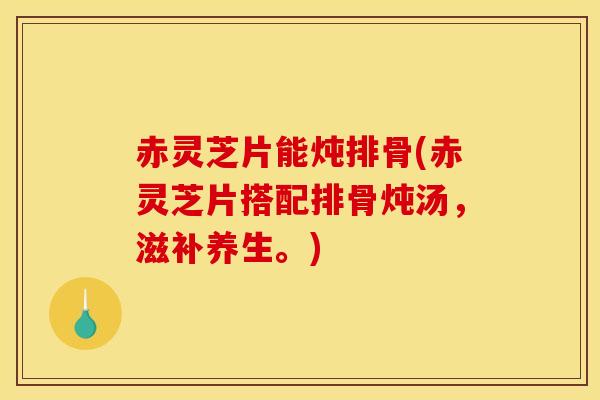 赤灵芝片能炖排骨(赤灵芝片搭配排骨炖汤，滋补养生。)