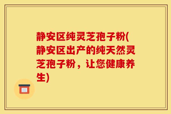 静安区纯灵芝孢子粉(静安区出产的纯天然灵芝孢子粉，让您健康养生)