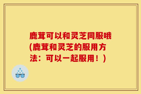鹿茸可以和灵芝同服哦(鹿茸和灵芝的服用方法：可以一起服用！)