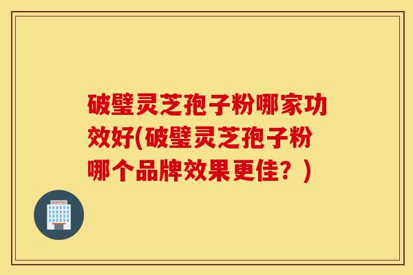 破璧灵芝孢子粉哪家功效好(破璧灵芝孢子粉哪个品牌效果更佳？)