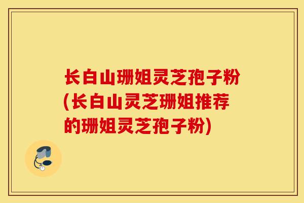 长白山珊姐灵芝孢子粉(长白山灵芝珊姐推荐的珊姐灵芝孢子粉)