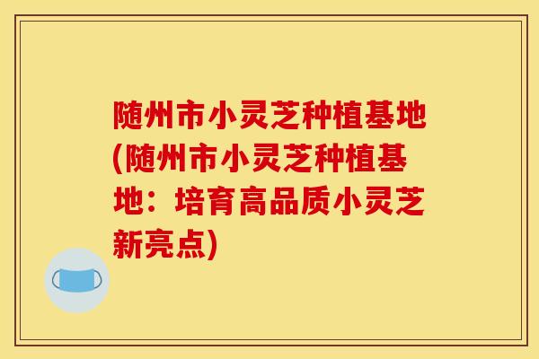 随州市小灵芝种植基地(随州市小灵芝种植基地：培育高品质小灵芝新亮点)
