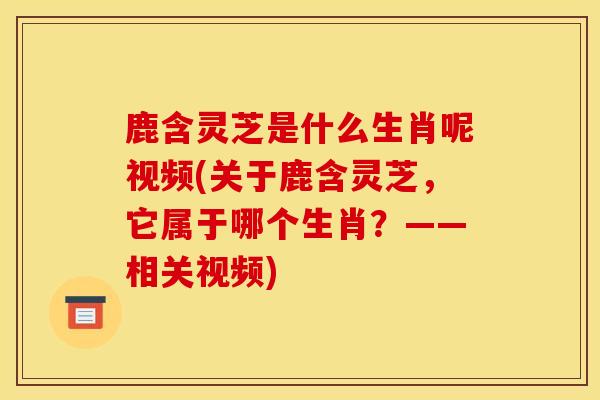 鹿含灵芝是什么生肖呢视频(关于鹿含灵芝，它属于哪个生肖？——相关视频)