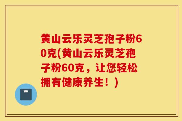 黄山云乐灵芝孢子粉60克(黄山云乐灵芝孢子粉60克，让您轻松拥有健康养生！)