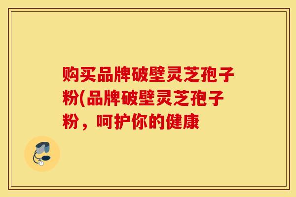 购买品牌破壁灵芝孢子粉(品牌破壁灵芝孢子粉，呵护你的健康