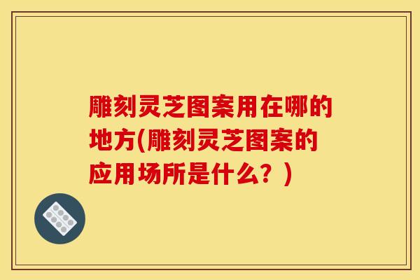 雕刻灵芝图案用在哪的地方(雕刻灵芝图案的应用场所是什么？)