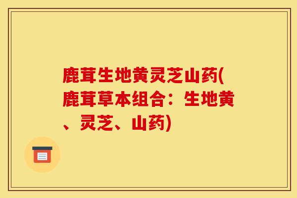 鹿茸生地黄灵芝山药(鹿茸草本组合：生地黄、灵芝、山药)