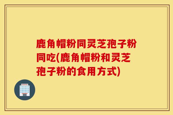 鹿角帽粉同灵芝孢子粉同吃(鹿角帽粉和灵芝孢子粉的食用方式)