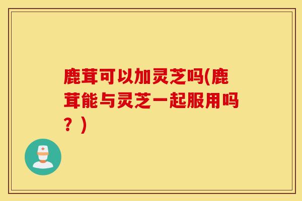 鹿茸可以加灵芝吗(鹿茸能与灵芝一起服用吗？)