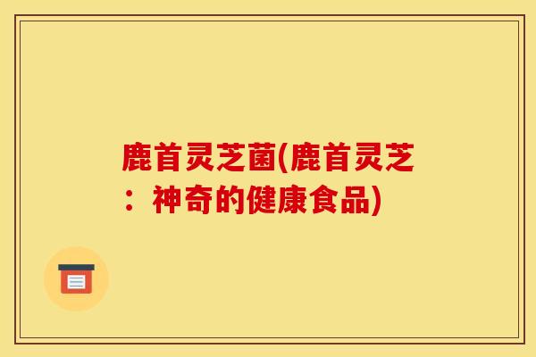 鹿首灵芝菌(鹿首灵芝：神奇的健康食品)