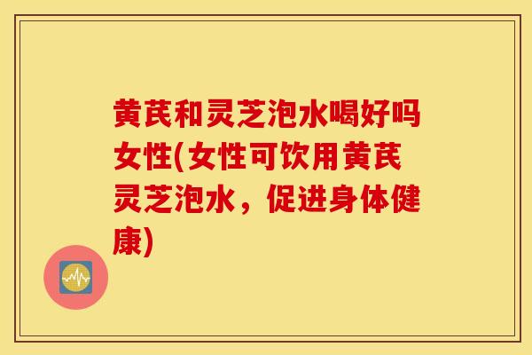 黄芪和灵芝泡水喝好吗女性(女性可饮用黄芪灵芝泡水，促进身体健康)