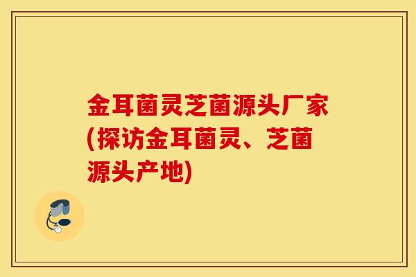 金耳菌灵芝菌源头厂家(探访金耳菌灵、芝菌源头产地)