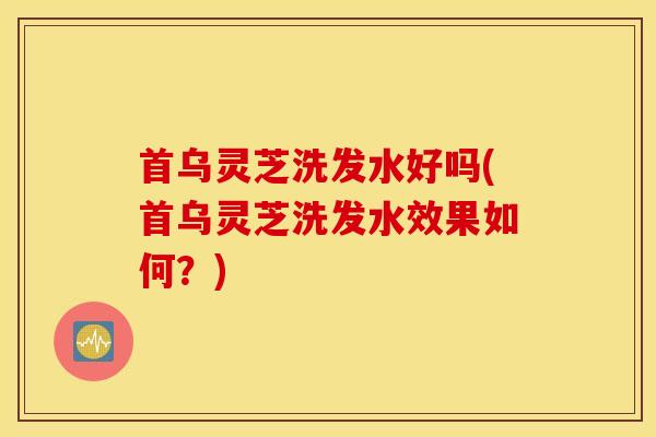 首乌灵芝洗发水好吗(首乌灵芝洗发水效果如何？)