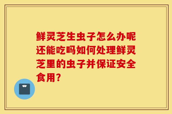鲜灵芝生虫子怎么办呢还能吃吗如何处理鲜灵芝里的虫子并保证安全食用？