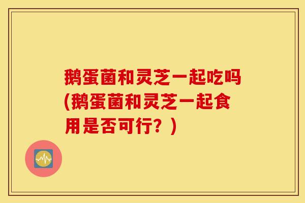 鹅蛋菌和灵芝一起吃吗(鹅蛋菌和灵芝一起食用是否可行？)