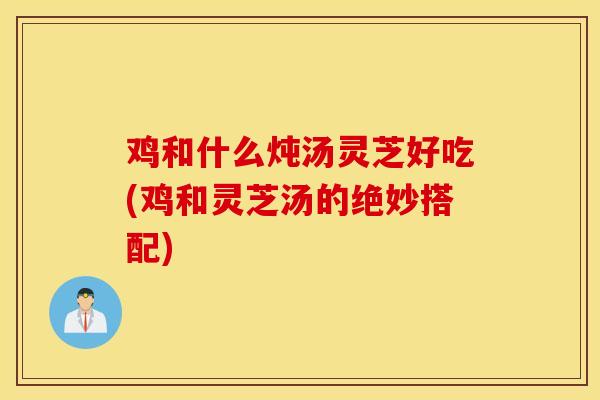 鸡和什么炖汤灵芝好吃(鸡和灵芝汤的绝妙搭配)