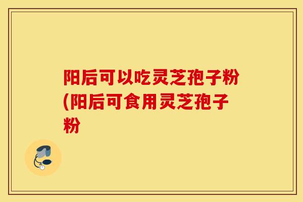 阳后可以吃灵芝孢子粉(阳后可食用灵芝孢子粉