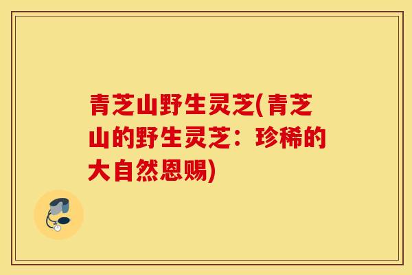青芝山野生灵芝(青芝山的野生灵芝：珍稀的大自然恩赐)