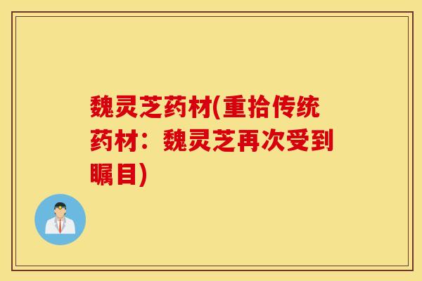 魏灵芝药材(重拾传统药材：魏灵芝再次受到瞩目)
