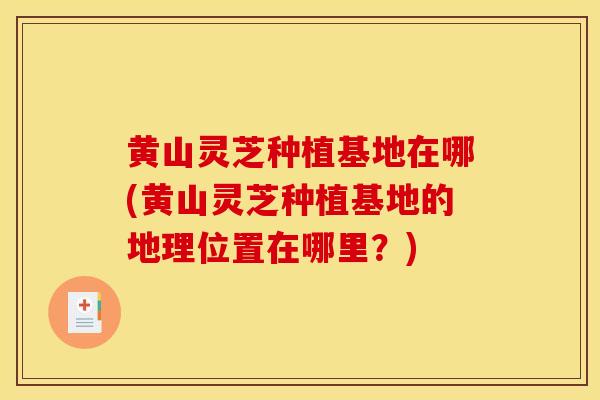 黄山灵芝种植基地在哪(黄山灵芝种植基地的地理位置在哪里？)