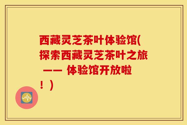西藏灵芝茶叶体验馆(探索西藏灵芝茶叶之旅 —— 体验馆开放啦！)