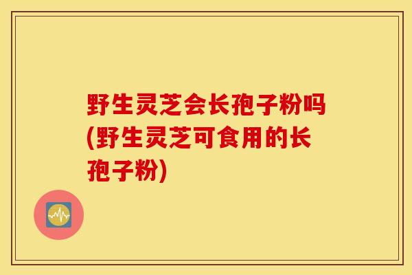 野生灵芝会长孢子粉吗(野生灵芝可食用的长孢子粉)
