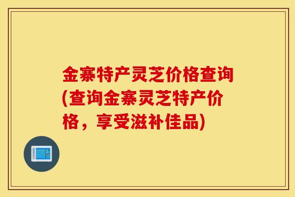 金寨特产灵芝价格查询(查询金寨灵芝特产价格，享受滋补佳品)