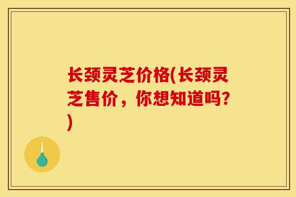 长颈灵芝价格(长颈灵芝售价，你想知道吗？)
