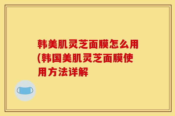 韩美肌灵芝面膜怎么用(韩国美肌灵芝面膜使用方法详解