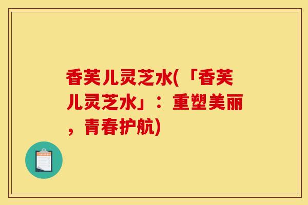 香芙儿灵芝水(「香芙儿灵芝水」：重塑美丽，青春护航)