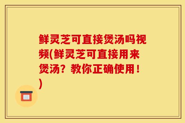 鲜灵芝可直接煲汤吗视频(鲜灵芝可直接用来煲汤？教你正确使用！)