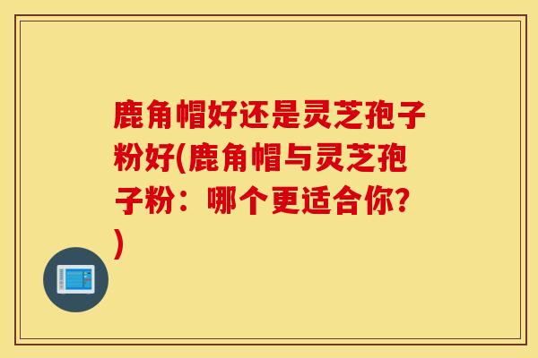 鹿角帽好还是灵芝孢子粉好(鹿角帽与灵芝孢子粉：哪个更适合你？)