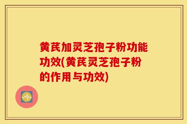 黄芪加灵芝孢子粉功能功效(黄芪灵芝孢子粉的作用与功效)