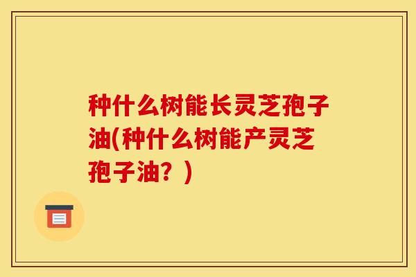 种什么树能长灵芝孢子油(种什么树能产灵芝孢子油？)