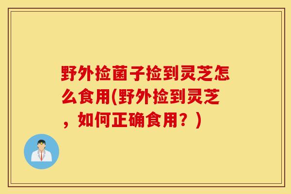 野外捡菌子捡到灵芝怎么食用(野外捡到灵芝，如何正确食用？)