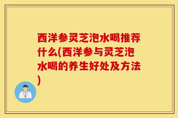 西洋参灵芝泡水喝推荐什么(西洋参与灵芝泡水喝的养生好处及方法)