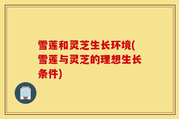 雪莲和灵芝生长环境(雪莲与灵芝的理想生长条件)