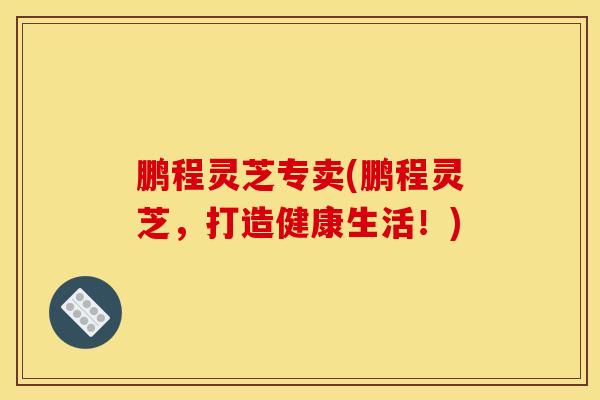 鹏程灵芝专卖(鹏程灵芝，打造健康生活！)