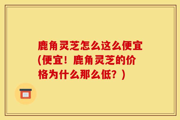 鹿角灵芝怎么这么便宜(便宜！鹿角灵芝的价格为什么那么低？)