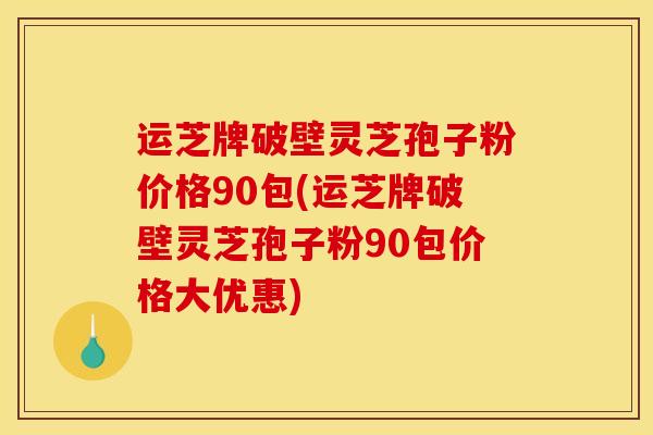 运芝牌破壁灵芝孢子粉价格90包(运芝牌破壁灵芝孢子粉90包价格大优惠)