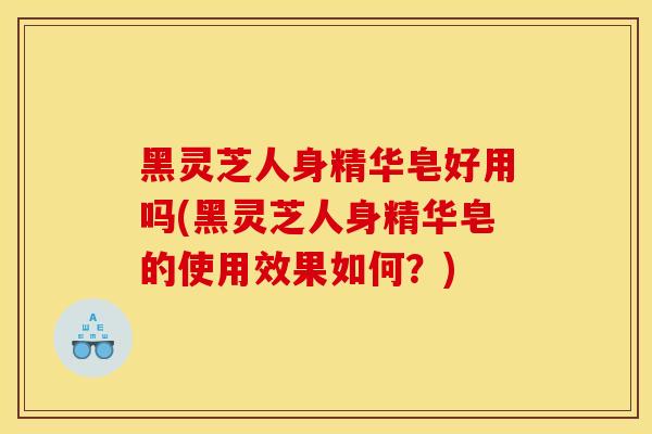 黑灵芝人身精华皂好用吗(黑灵芝人身精华皂的使用效果如何？)