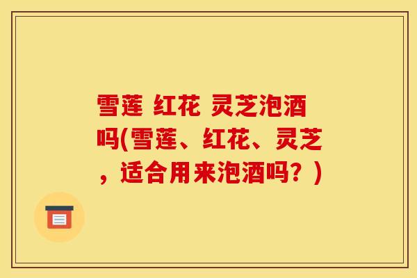 雪莲 红花 灵芝泡酒吗(雪莲、红花、灵芝，适合用来泡酒吗？)