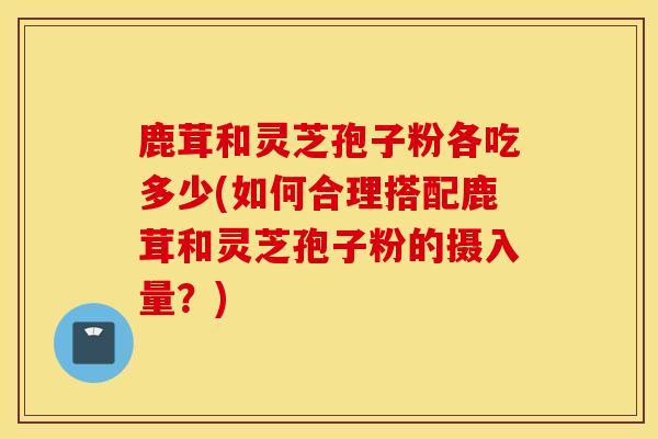 鹿茸和灵芝孢子粉各吃多少(如何合理搭配鹿茸和灵芝孢子粉的摄入量？)
