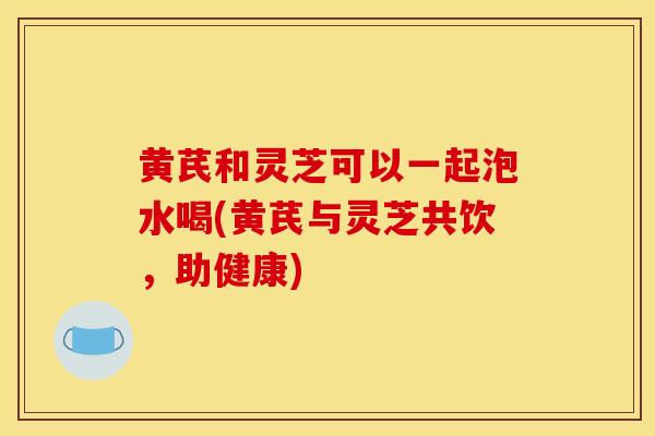 黄芪和灵芝可以一起泡水喝(黄芪与灵芝共饮，助健康)