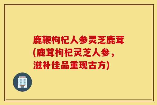 鹿鞭枸杞人参灵芝鹿茸(鹿茸枸杞灵芝人参，滋补佳品重现古方)
