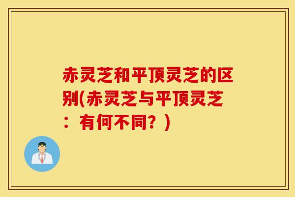 赤灵芝和平顶灵芝的区别(赤灵芝与平顶灵芝：有何不同？)