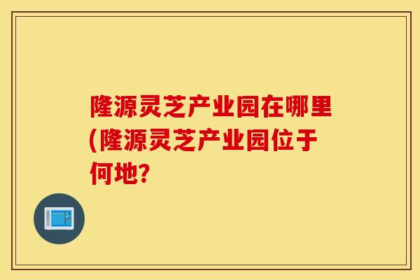 隆源灵芝产业园在哪里(隆源灵芝产业园位于何地？