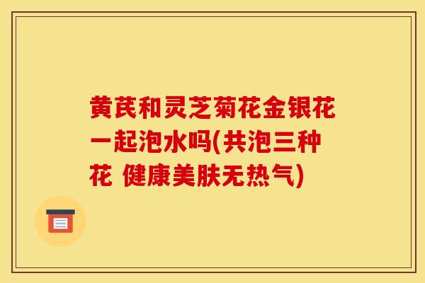 黄芪和灵芝菊花金银花一起泡水吗(共泡三种花 健康美肤无热气)