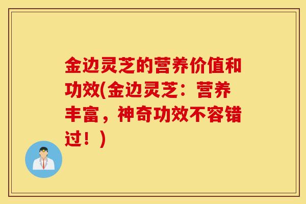 金边灵芝的营养价值和功效(金边灵芝：营养丰富，神奇功效不容错过！)