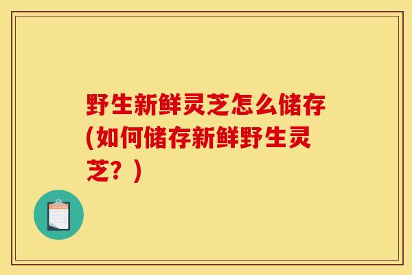 野生新鲜灵芝怎么储存(如何储存新鲜野生灵芝？)